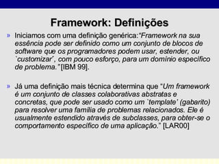 Framework:  Definições Iniciamos com uma definição genérica: “Framework na sua essência pode ser definido como um conjunto de blocos de software que os programadores podem usar, estender, ou `customizar ´ , com pouco esforço, para um domínio específico de problema.”   [IBM 99]. Já uma definição mais técnica determina que “ Um framework é um conjunto de classes colaborativas abstratas e concretas, que pode ser usado como um `template’ (gabarito) para resolver uma família de problemas relacionados. Ele é usualmente estendido através de subclasses, para obter-se o comportamento específico de uma aplicação. ” [LAR00] 