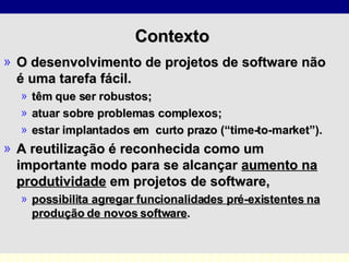 Contexto  O desenvolvimento de projetos de software não é uma tarefa fácil.  têm que ser robustos; atuar sobre problemas complexos;  estar implantados em  curto prazo (“time-to-market”).  A reutilização é reconhecida como um importante modo para se alcançar  aumento na produtividade  em projetos de software,  possibilita agregar funcionalidades pré-existentes na produção de novos software .  