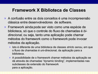 Framework X Biblioteca de Classes A confusão entre os dois conceitos é uma incompreensão clássica entre desenvolvedores  de software.  Framework ainda pode ser visto como uma espécie de biblioteca, só que o controle do fluxo de chamadas é  bi-direcional , ou seja, tanto uma aplicação pode chamar métodos do framework como o framework pode invocar métodos da aplicação.  Isto é diferente de uma biblioteca de classes  stricto sensu , em que o fluxo de chamadas é uni-direcional, da aplicação para a biblioteca.  A possibilidade de o framework chamar métodos da aplicação se dá através de chamadas “dynamic binding”, implementadas nas subclasses da extensão do framework  para a aplicação. 