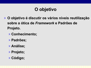 O objetivo O objetivo é discutir os vários níveis reutilização sobre a ótica de  Framework  e Padrões de Projeto.  Conhecimento; Padrões; Análise; Projeto; Código; 