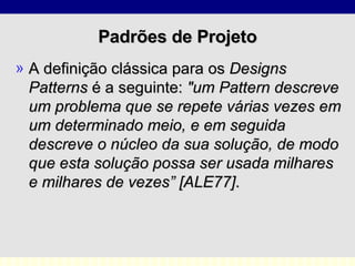 Padrões de Projeto A definição clássica para os  Designs Patterns  é a seguinte:  "um Pattern descreve um problema que se repete várias vezes em um determinado meio, e em seguida descreve o núcleo da sua solução, de modo que esta solução possa ser usada milhares e milhares de vezes” [ALE77] . 