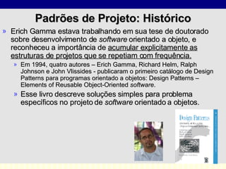 Padrões de Projeto: Histórico Erich Gamma estava trabalhando em sua tese de doutorado sobre desenvolvimento de  software  orientado a objeto, e reconheceu a importância de  acumular explicitamente as estruturas de projetos que se repetiam com frequência. Em 1994, quatro autores – Erich Gamma, Richard Helm, Ralph Johnson e John Vlissides - publicaram o primeiro catálogo de Design Patterns para programas orientado a objetos: Design Patterns – Elements of Reusable Object-Oriented  software .  Esse livro descreve soluções simples para problema específicos no projeto de  software  orientado a objetos.  