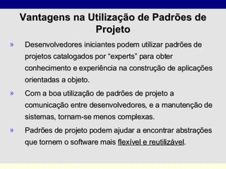 Vantagens na Utilização de Padrões de Projeto Desenvolvedores iniciantes podem utilizar padrões de projetos catalogados por “experts” para obter conhecimento e experiência na construção de aplicações orientadas a objeto. Com a boa utilização de padrões de projeto a comunicação entre desenvolvedores, e a manutenção de sistemas, tornam-se menos complexas. Padrões de projeto podem ajudar a encontrar abstrações que tornem o software mais  flexível e reutilizável . 
