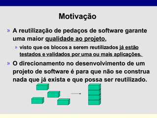 Motivação  A reutilização de pedaços de software garante uma maior  qualidade ao projeto ,  visto que os blocos a serem reutilizados  já estão testados e validados por uma ou mais aplicações.  O direcionamento no desenvolvimento de um projeto de software é para que não se construa nada que já exista e que possa ser reutilizado.   