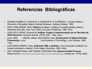 Referencias  Bibliográficas [GAM94] GAMMA E. & HELM R. & JOHNSON R. & VLISSIDES J., Design Patterns Elements of Reusable Object-Oriented Software,. Addison-Wesley, 1994. [GRA 1998] GRAND, Mark.  Patterns in Java:  a catalog of reusable design patterns illustrated with UML. New York: Wiley Computer Publishing, 1998.  467p. [JOR 2001] JORGE, Eduardo M.  Análise, Projeto e Implementação de um Servidor de DW Extensível . Campina Grande: UFPB, 2001. 140p. cap.3. [LAN 1995] LANDIN, Niklas; NIKLASSON, Axel.  Development of Object-Oriented Frameworks.  Lund:  Lund Institute of Technology, Lund Institute, 1995.  145p. [LAR 2000] LARMAN, Craig.  Utilizando UML e padrões : uma introdução à análise e ao projeto orientados a objetos. Porto Alegre: Bookman, 2000. 492p. [RAT 2003]RATIONAL SOFTWARE CORPORATION.  Rational Unified Process .  Disponível em:  http://www.rational.com/products/rup/index . jsp . Acesso em: 19 Fev 2003. 