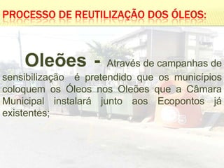 PROCESSO DE REUTILIZAÇÃO DOS ÓLEOS:



    Oleões -          Através de campanhas de
sensibilização é pretendido que os municípios
coloquem os Óleos nos Oleões que a Câmara
Municipal instalará junto aos Ecopontos já
existentes;
 