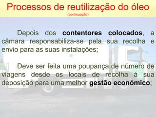 Processos de reutilização do óleo
                   (continuação)




     Depois dos contentores colocados, a
câmara responsabiliza-se pela sua recolha e
envio para as suas instalações;

     Deve ser feita uma poupança de número de
viagens desde os locais de recolha á sua
deposição para uma melhor gestão económico;
 