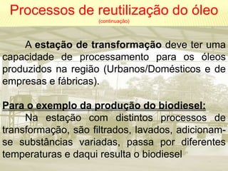 Processos de reutilização do óleo
                     (continuação)



    A estação de transformação deve ter uma
capacidade de processamento para os óleos
produzidos na região (Urbanos/Domésticos e de
empresas e fábricas).

Para o exemplo da produção do biodiesel:
     Na estação com distintos processos de
transformação, são filtrados, lavados, adicionam-
se substâncias variadas, passa por diferentes
temperaturas e daqui resulta o biodiesel
 