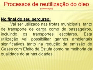 Processos de reutilização do óleo
                      (continuação)




No final do seu percurso:
      Vai ser utilizado nas frotas municipais, tanto
de transporte de carga como de passageiros,
incluindo os transportes escolares. Esta
utilização vai possibilitar ganhos ambientais
significativos tanto na redução da emissão de
Gases com Efeito de Estufa como na melhoria da
qualidade do ar nas cidades.
 