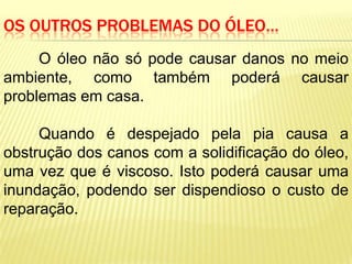 OS OUTROS PROBLEMAS DO ÓLEO…
     O óleo não só pode causar danos no meio
ambiente, como também poderá causar
problemas em casa.

     Quando é despejado pela pia causa a
obstrução dos canos com a solidificação do óleo,
uma vez que é viscoso. Isto poderá causar uma
inundação, podendo ser dispendioso o custo de
reparação.
 