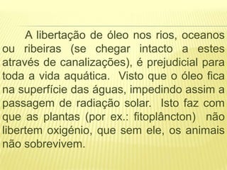 A libertação de óleo nos rios, oceanos
ou ribeiras (se chegar intacto a estes
através de canalizações), é prejudicial para
toda a vida aquática. Visto que o óleo fica
na superfície das águas, impedindo assim a
passagem de radiação solar. Isto faz com
que as plantas (por ex.: fitoplâncton) não
libertem oxigénio, que sem ele, os animais
não sobrevivem.
 