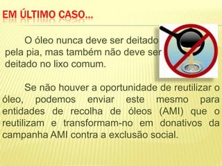 EM ÚLTIMO CASO…

     O óleo nunca deve ser deitado
pela pia, mas também não deve ser
deitado no lixo comum.

      Se não houver a oportunidade de reutilizar o
óleo, podemos enviar este mesmo para
entidades de recolha de óleos (AMI) que o
reutilizam e transformam-no em donativos da
campanha AMI contra a exclusão social.
 