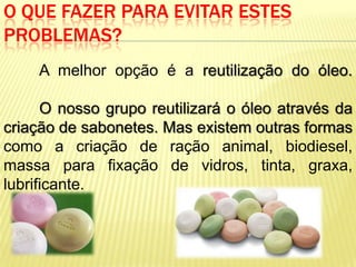 O QUE FAZER PARA EVITAR ESTES
PROBLEMAS?
     A melhor opção é a reutilização do óleo.

      O nosso grupo reutilizará o óleo através da
criação de sabonetes. Mas existem outras formas
como a criação de ração animal, biodiesel,
massa para fixação de vidros, tinta, graxa,
lubrificante.
 