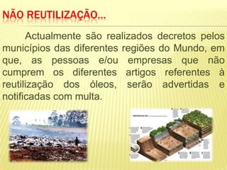 NÃO REUTILIZAÇÃO…
      Actualmente são realizados decretos pelos
municípios das diferentes regiões do Mundo, em
que, as pessoas e/ou empresas que não
cumprem os diferentes artigos referentes à
reutilização dos óleos, serão advertidas e
notificadas com multa.
 