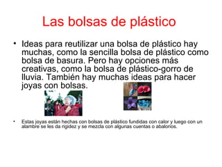 Las bolsas de plástico
• Ideas para reutilizar una bolsa de plástico hay
  muchas, como la sencilla bolsa de plástico como
  bolsa de basura. Pero hay opciones más
  creativas, como la bolsa de plástico-gorro de
  lluvia. También hay muchas ideas para hacer
  joyas con bolsas.



•   Estas joyas están hechas con bolsas de plástico fundidas con calor y luego con un
    alambre se les da rigidez y se mezcla con algunas cuentas o abalorios.
 