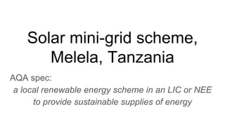 Solar mini-grid scheme,
Melela, Tanzania
AQA spec:
a local renewable energy scheme in an LIC or NEE
to provide sustainable supplies of energy
 