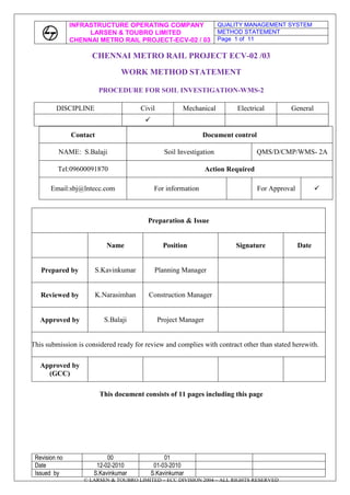 CHENNAI METRO RAIL PROJECT ECV-02 /03<br />WORK METHOD STATEMENT<br />PROCEDURE FOR SOIL INVESTIGATION-WMS-2<br />DISCIPLINECivilMechanicalElectricalGeneral<br />ContactDocument controlNAME:  S.BalajiSoil InvestigationQMS/D/CMP/WMS- 2ATel:09600091870Action RequiredEmail:sbj@lntecc.comFor informationFor Approval<br />Preparation & IssueNamePositionSignatureDatePrepared byS.KavinkumarPlanning ManagerReviewed byK.NarasimhanConstruction ManagerApproved byS.BalajiProject ManagerThis submission is considered ready for review and complies with contract other than stated herewith.Approved by(GCC)<br />This document consists of 11 pages including this page<br />CONTENTS<br />Sl No.ContentPage no.01Preamble302Scope of work303Laboratory Tests704Reports11<br />1. Preamble<br />      The object of this Method Statement is to lay down a procedure for soil investigation works of the Project. <br />Introduction<br />    Geotechnical investigations are required to evolve various soil/rock parameters at the proposed project location in order to carry out engineering analysis. Broad objectives of the investigations are as follows.<br />To evaluate geo-technical parameters of soil/rock at the proposed borehole locations.<br />To assess the engineering parameters and to estimate bearing capacity of soil.<br />To recommend suitable foundation systems.<br />To evaluate the aggressiveness of soil due to chemical content in the deposits.<br />To measure the effect of groundwater on steel and other materials and draw up recommendations for preventive measures.<br />2. Scope of Work<br />The scope of work includes the following.<br />,[object Object]