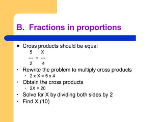 B.  Fractions in proportions Cross products should be equal 5  X ---  =  --- 2  4 Rewrite the problem to multiply cross products 2 x X = 5 x 4 Obtain the cross products 2X = 20 Solve for X by dividing both sides by 2 Find X (10) 