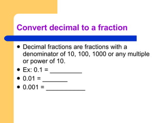 Convert decimal to a fraction Decimal fractions are fractions with a denominator of 10, 100, 1000 or any multiple or power of 10. Ex: 0.1 = _________ 0.01 = _______ 0.001 = ___________ 