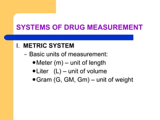 SYSTEMS OF DRUG MEASUREMENT I.  METRIC SYSTEM Basic units of measurement: Meter (m) – unit of length Liter  (L) – unit of volume Gram (G, GM, Gm) – unit of weight 
