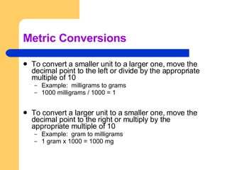 Metric Conversions To convert a smaller unit to a larger one, move the decimal point to the left or divide by the appropriate multiple of 10 Example:  milligrams to grams 1000 milligrams / 1000 = 1 To convert a larger unit to a smaller one, move the decimal point to the right or multiply by the appropriate multiple of 10 Example:  gram to milligrams 1 gram x 1000 = 1000 mg  