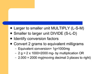 Larger to smaller unit MULTIPLY (L-S-M) Smaller to larger unit DIVIDE (S-L-D) Identify conversion factors Convert 2 grams to equivalent milligrams Equivalent conversion= 1g=1000mg 2 g = 2 x 1000=2000 mg- by multiplication OR 2.000 = 2000 mg(moving decimal 3 places to right) 