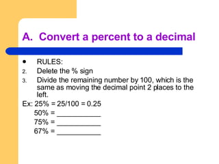 A.  Convert a percent to a decimal RULES: Delete the % sign Divide the remaining number by 100, which is the same as moving the decimal point 2 places to the left. Ex: 25% = 25/100 = 0.25 50% = ___________ 75% = ___________ 67% = ___________ 