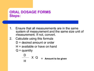 ORAL DOSAGE FORMS Steps: 1.  Ensure that all measurements are in the same system of measurement and the same size unit of measurement. If not, convert.  2.  Calculate using this formula D = desired amount or order H = available or have on hand Q = quantity   D H =  Amount to be given X Q 