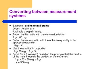 Converting between measurement systems Example:  grains to milligrams Order:  Aspirin gr v Available  :  Aspirin in mg. Set up the first ratio with the conversion factor 1 gr : 60 mg Set up the second ratio with the unknown quantity in the appropriate position 5 gr : X Use these ratios in proportion   1 gr:60 mg :: 5 gr: X Solve for X (unknown) based on the principle that the product of the means equals the product of the extremes 1 gr x X = 60 mg x 5 gr X = 300 mg 