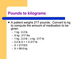 Pounds to kilograms A patient weighs 217 pounds.  Convert to kg to compute the amount of medication to be given 1 kg : 2.2 lb X kg : 217 lbs 1 kg : 2.2 lb :: x kg : 217 lb 2.2 lb X = 1 X 217 lb X = 217/2/2 X = 98.6 kg 