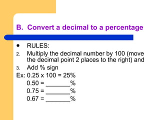 B.  Convert a decimal to a percentage RULES: Multiply the decimal number by 100 (move the decimal point 2 places to the right) and Add % sign Ex: 0.25 x 100 = 25% 0.50 = _______% 0.75 = _______% 0.67 = _______% 