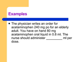 Examples The physician writes an order for acetaminophen 240 mg po for an elderly adult. You have on hand 80 mg acetaminophen oral liquid in 0.8 ml. The nurse should administer _________ ml per dose. 