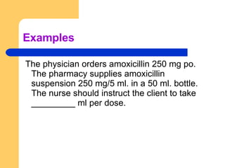 Examples The physician orders amoxicillin 250 mg po. The pharmacy supplies amoxicillin suspension 250 mg/5 ml. in a 50 ml. bottle. The nurse should instruct the client to take _________ ml per dose. 