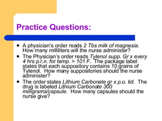 Practice Questions: A physician’s order reads  2 Tbs milk of magnesia.  How many milliliters will the nurse administer? The Physician’s order reads  Tylenol supp. Gr x every 4 hrs p.r.n. for temp. > 101 F.  The package label states that each suppository contains 10 grains of Tylenol.  How many suppositories should the nurse administer? The order states  Lithium Carbonate gr x p.o. tid.  The drug is labeled  Lithium Carbonate 300 milligrams/capsule.  How many capsules should the nurse give? 