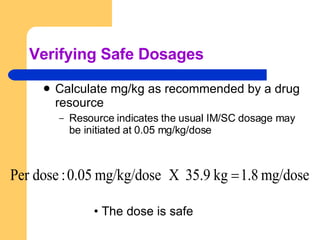 Verifying Safe Dosages Calculate mg/kg as recommended by a drug resource Resource indicates the usual IM/SC dosage may be initiated at 0.05 mg/kg/dose The dose is safe 