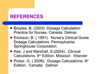REFERENCES Broyles, B. (2003)  Dosage Calculation Practice for Nurses. Canada: Delmar Erickson, B. ( 1991).  Nurse’s Clinical Guide Dosage Calculations. Pennsylvania: Springhouse Corporation Kee, J and Marshall, S.(2004).  Clinical Calculations. 5 th  Edition. Missouri:  Elsevier Pickar, G. ( 2008).  Dosage Calculations. 8 th  Edition.  Canada:  Delmar 