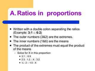 Ratios in  proportions Written with a double colon separating the ratios (Example:  3:1 :: 6:2 ) The outer numbers (3&2) are the extremes. The inner numbers (1&6) are the means The product of the extremes must equal the product of the means Solve for X in this proportion 3:1 :: 6:X 2.5 : 1.2 :: X : 3.2 ¼ : 2 :: 1/3 : X 
