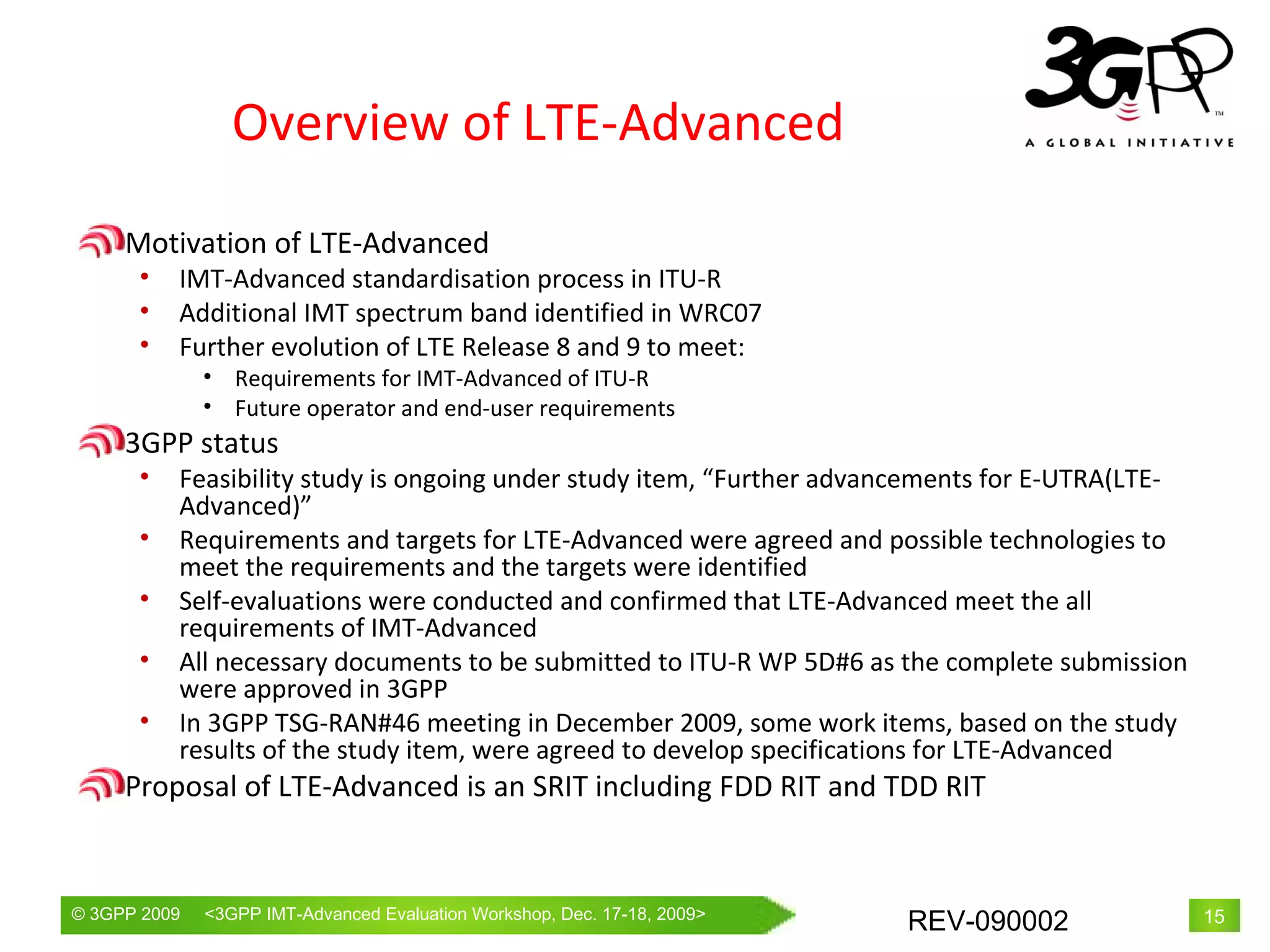Overview of LTE-Advanced Motivation of LTE-Advanced IMT-Advanced standardisation process in ITU-R Additional IMT spectrum band identified in WRC07 Further evolution of LTE Release 8 and 9 to meet: Requirements for IMT-Advanced of ITU-R Future operator and end-user requirements 3GPP status Feasibility study is ongoing under study item, “Further advancements for E-UTRA(LTE-Advanced)” Requirements and targets for LTE-Advanced were agreed and possible technologies to meet the requirements and the targets were identified Self-evaluations were conducted and confirmed that LTE-Advanced meet the all requirements of IMT-Advanced All necessary documents to be submitted to ITU-R WP 5D#6 as the complete submission were approved in 3GPP In 3GPP TSG-RAN#46 meeting in December 2009, some work items, based on the study results of the study item, were agreed to develop specifications for LTE-Advanced Proposal of LTE-Advanced is an SRIT including FDD RIT and TDD RIT 
