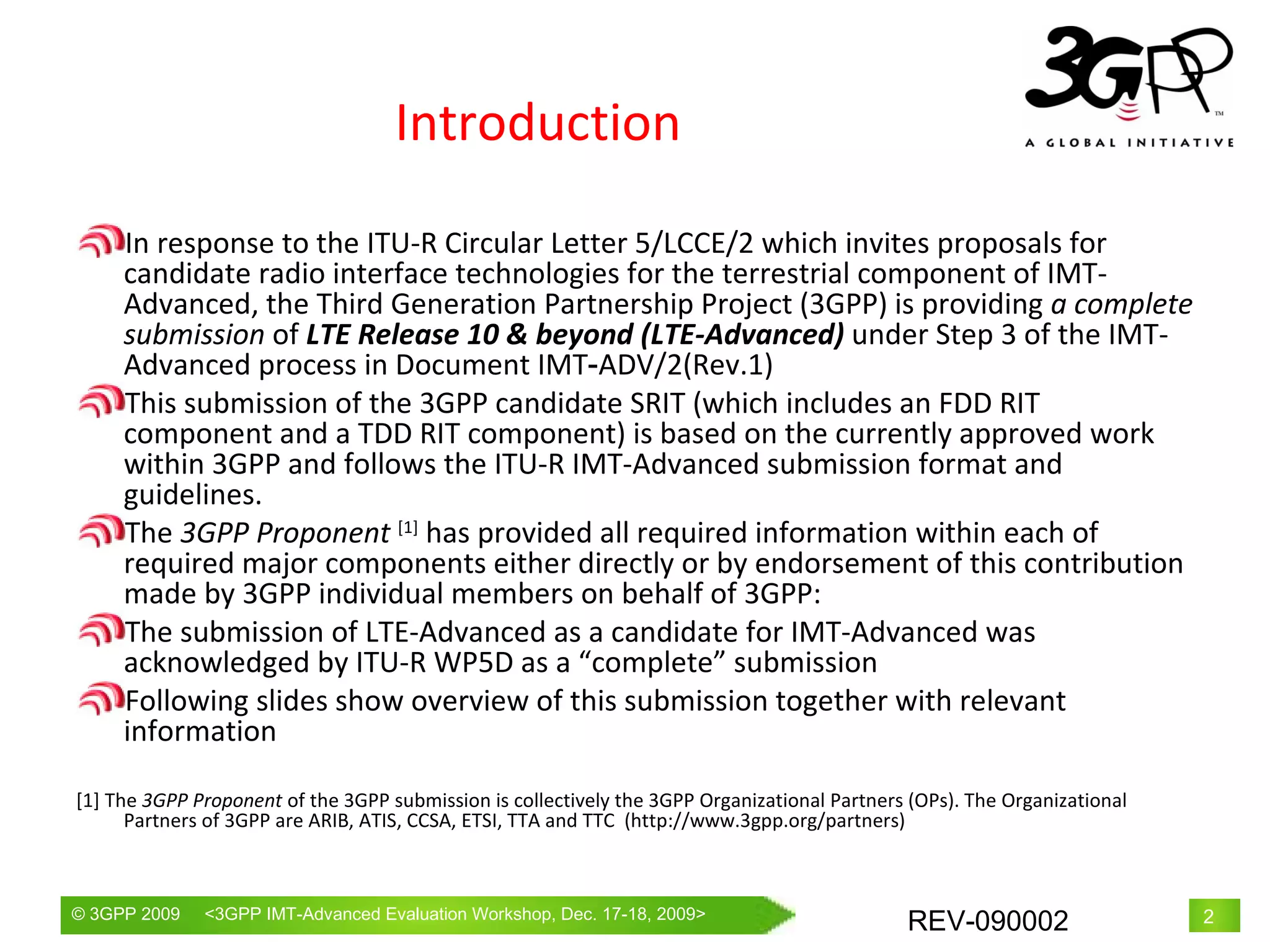 Introduction In response to the ITU-R Circular Letter 5/LCCE/2 which invites proposals for candidate radio interface technologies for the terrestrial component of IMT-Advanced, the Third Generation Partnership Project (3GPP) is providing  a complete submission  of  LTE Release 10 & beyond (LTE-Advanced)  under Step 3 of the IMT-Advanced process in Document IMT‑ADV/2(Rev.1)  This submission of the 3GPP candidate SRIT (which includes an FDD RIT component and a TDD RIT component) is based on the currently approved work within 3GPP and follows the ITU-R IMT-Advanced submission format and guidelines. The  3GPP Proponent  [1]  has provided all required information within each of required major components either directly or by endorsement of this contribution made by 3GPP individual members on behalf of 3GPP: The submission of LTE-Advanced as a candidate for IMT-Advanced was acknowledged by ITU-R WP5D as a “complete” submission Following slides show overview of this submission together with relevant information [1] The  3GPP Proponent  of the 3GPP submission is collectively the 3GPP Organizational Partners (OPs). The Organizational Partners of 3GPP are ARIB, ATIS, CCSA, ETSI, TTA and TTC  (http://www.3gpp.org/partners) 
