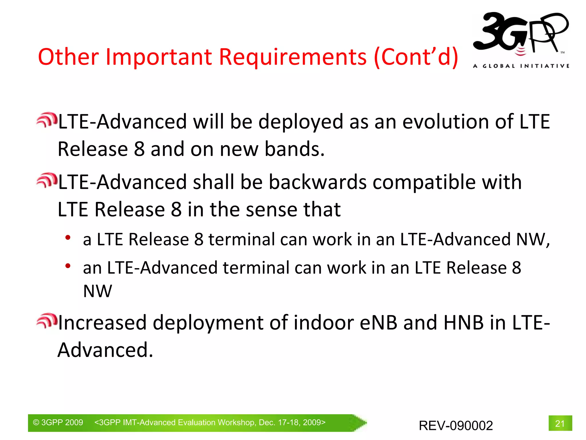 Other Important Requirements (Cont’d) LTE-Advanced will be deployed as an evolution of LTE Release 8 and on new bands.  LTE-Advanced shall be backwards compatible with LTE Release 8 in the sense that a LTE Release 8 terminal can work in an LTE-Advanced NW,  an LTE-Advanced terminal can work in an LTE Release 8 NW Increased deployment of indoor eNB and HNB in LTE-Advanced. 