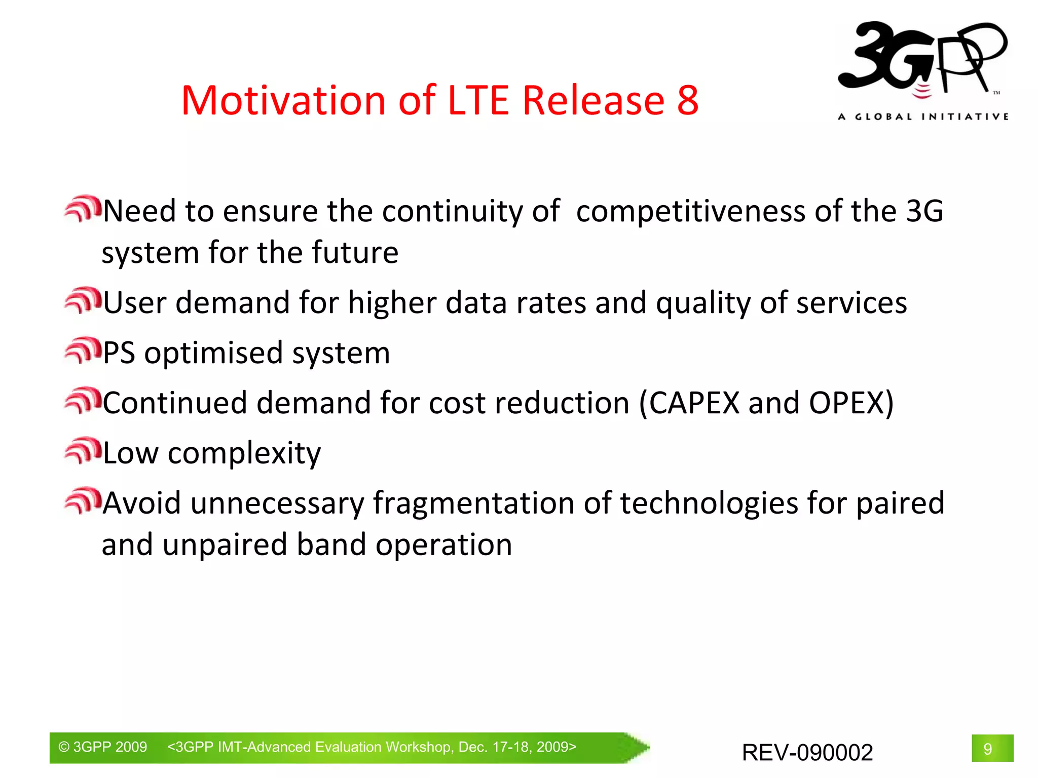Motivation of LTE Release 8 Need to ensure the continuity of  competitiveness of the 3G system for the future User demand for higher data rates and quality of services PS optimised system Continued demand for cost reduction (CAPEX and OPEX) Low complexity Avoid unnecessary fragmentation of technologies for paired and unpaired band operation 
