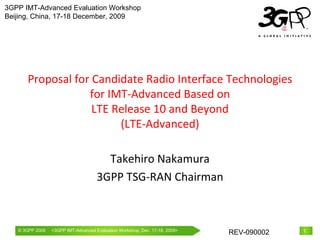 Proposal for Candidate Radio Interface Technologies for IMT-Advanced Based on LTE Release 10 and Beyond (LTE-Advanced) Takehiro Nakamura 3GPP TSG-RAN Chairman 3GPP IMT-Advanced Evaluation Workshop Beijing, China, 17-18 December, 2009 
