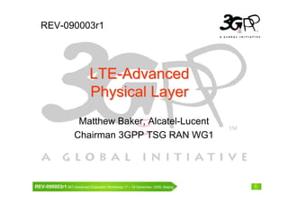 REV-090003r1




                              LTE-Advanced
                              Physical Layer
                      Matthew Baker, Alcatel-Lucent
                     Chairman 3GPP TSG RAN WG1




REV-090003r1 IMT-Advanced Evaluation Workshop 17 – 18 December, 2009, Beijing   1
 