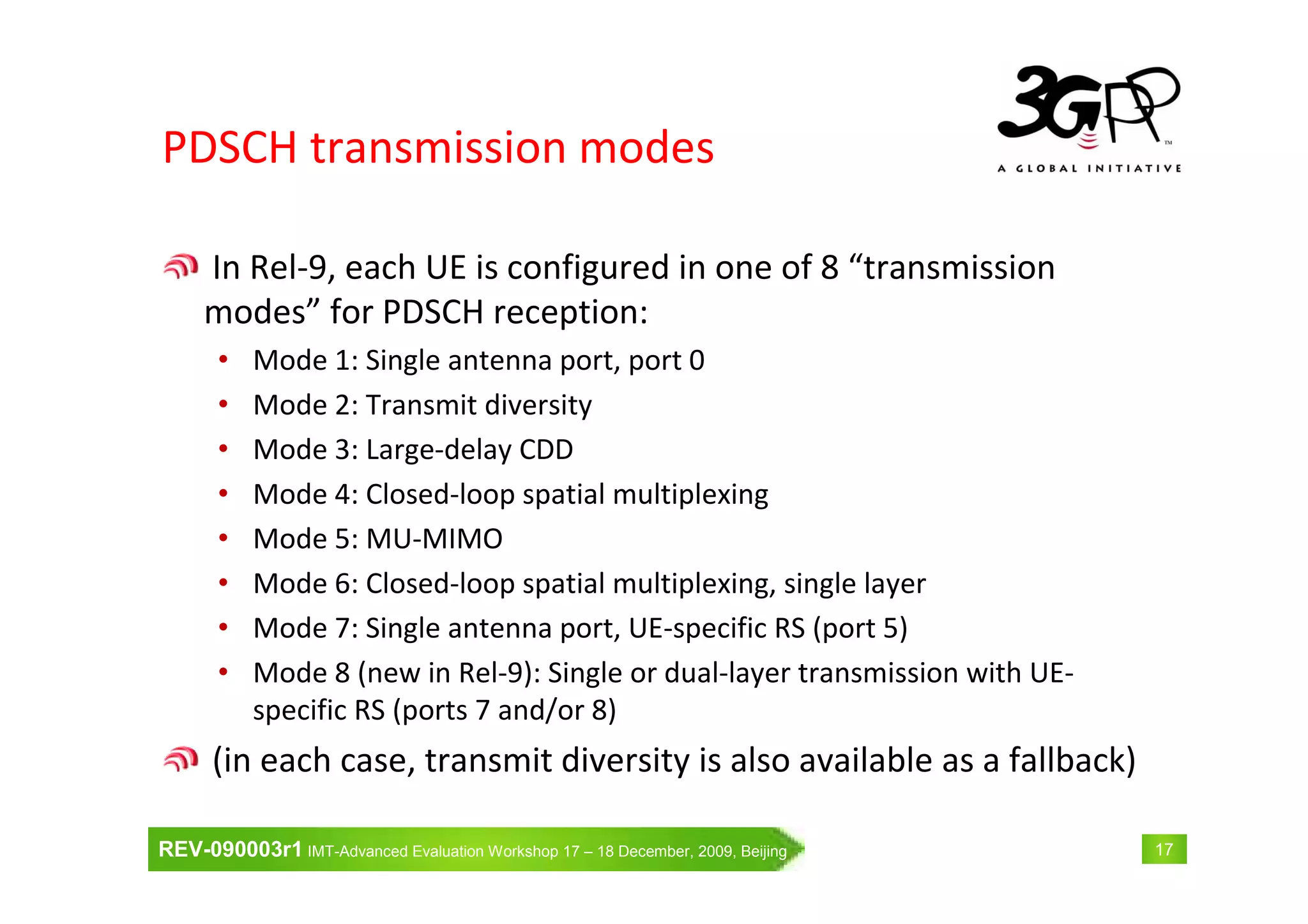 REV-090003r1 IMT-Advanced Evaluation Workshop 17 – 18 December, 2009, Beijing 17
PDSCH transmission modes
In Rel-9, each UE is configured in one of 8 “transmission
modes” for PDSCH reception:
• Mode 1: Single antenna port, port 0
• Mode 2: Transmit diversity
• Mode 3: Large-delay CDD
• Mode 4: Closed-loop spatial multiplexing
• Mode 5: MU-MIMO
• Mode 6: Closed-loop spatial multiplexing, single layer
• Mode 7: Single antenna port, UE-specific RS (port 5)
• Mode 8 (new in Rel-9): Single or dual-layer transmission with UE-
specific RS (ports 7 and/or 8)
(in each case, transmit diversity is also available as a fallback)
 