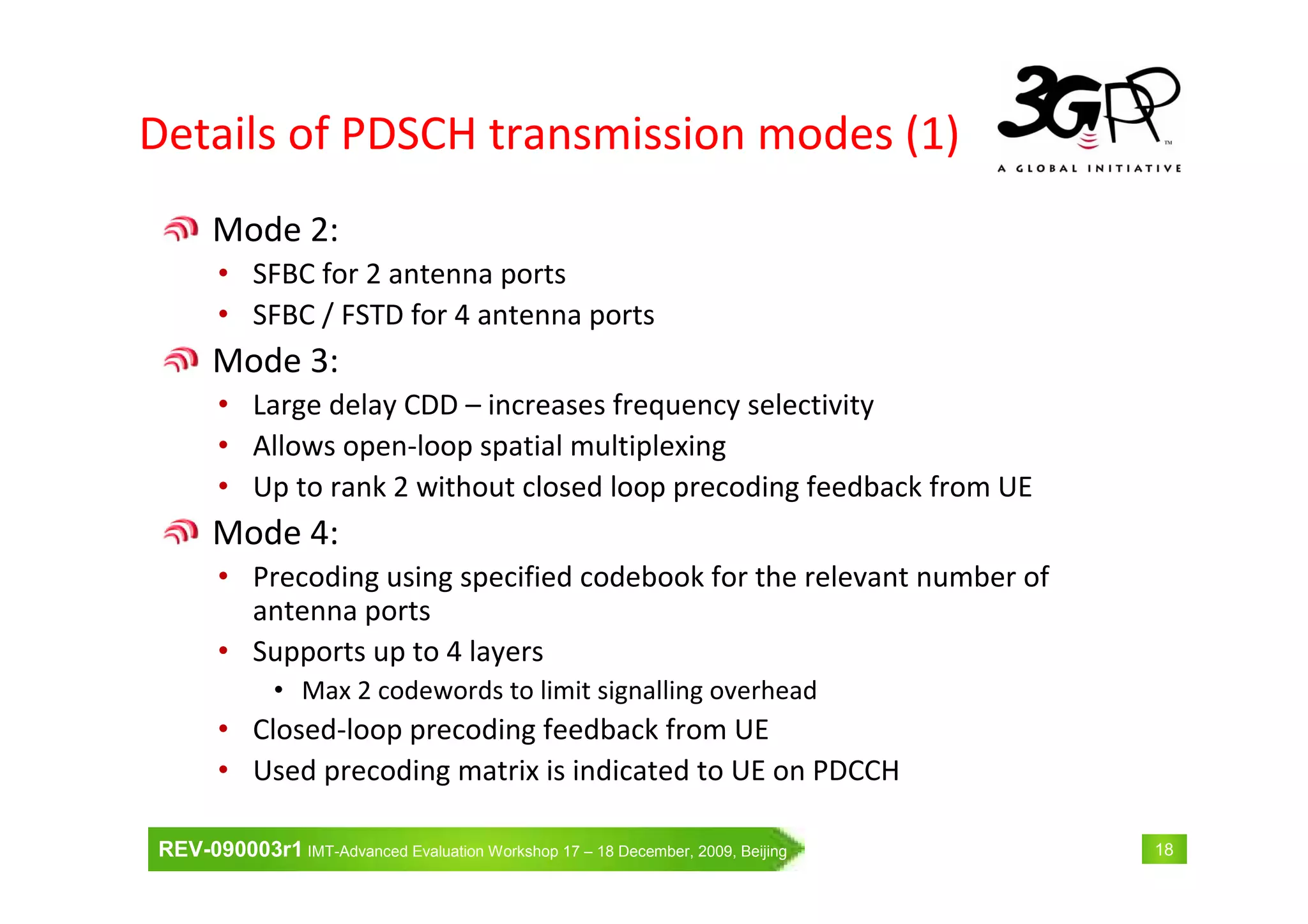 REV-090003r1 IMT-Advanced Evaluation Workshop 17 – 18 December, 2009, Beijing 18
Details of PDSCH transmission modes (1)
Mode 2:
• SFBC for 2 antenna ports
• SFBC / FSTD for 4 antenna ports
Mode 3:
• Large delay CDD – increases frequency selectivity
• Allows open-loop spatial multiplexing
• Up to rank 2 without closed loop precoding feedback from UE
Mode 4:
• Precoding using specified codebook for the relevant number of
antenna ports
• Supports up to 4 layers
• Max 2 codewords to limit signalling overhead
• Closed-loop precoding feedback from UE
• Used precoding matrix is indicated to UE on PDCCH
 