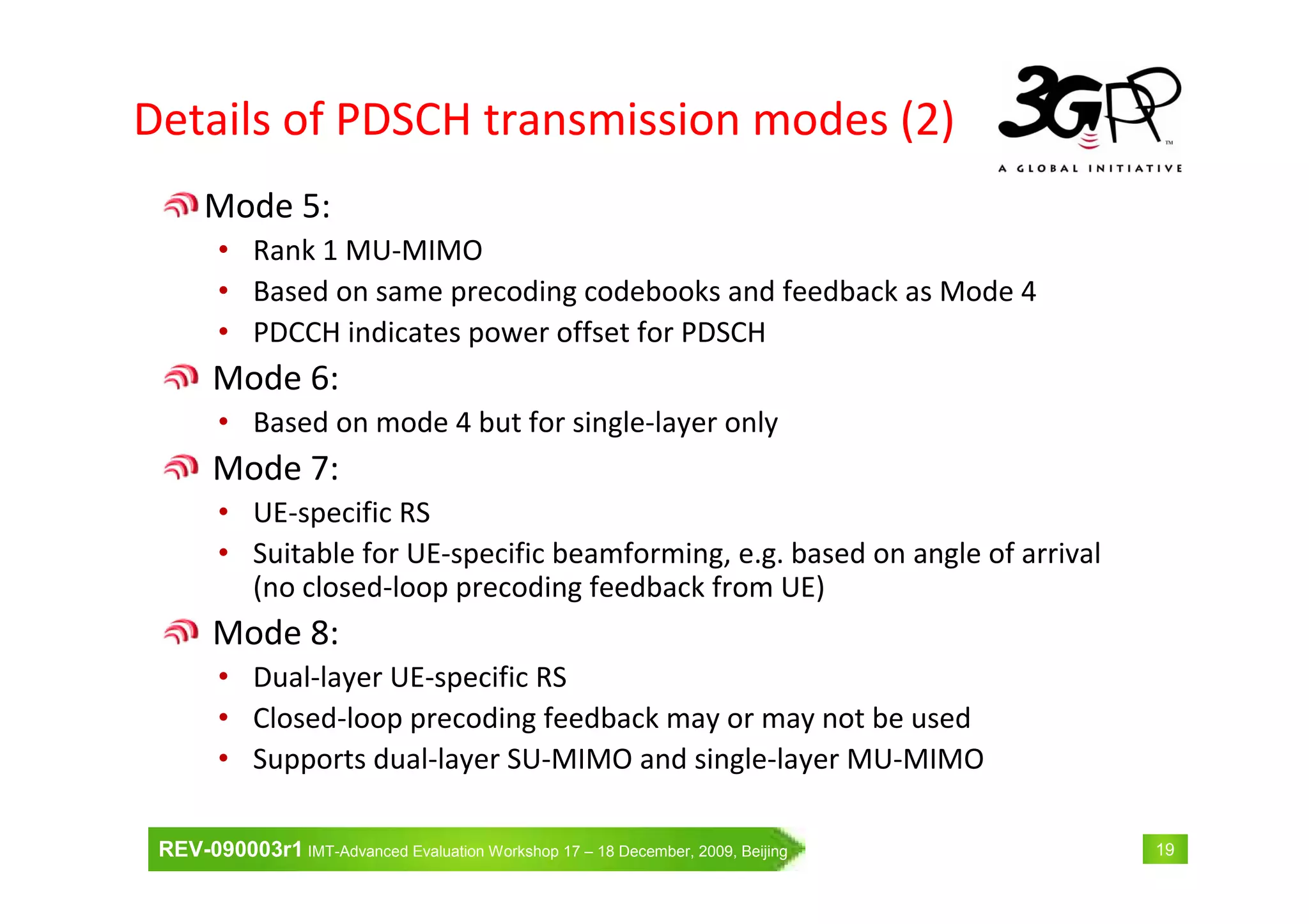 REV-090003r1 IMT-Advanced Evaluation Workshop 17 – 18 December, 2009, Beijing 19
Details of PDSCH transmission modes (2)
Mode 5:
• Rank 1 MU-MIMO
• Based on same precoding codebooks and feedback as Mode 4
• PDCCH indicates power offset for PDSCH
Mode 6:
• Based on mode 4 but for single-layer only
Mode 7:
• UE-specific RS
• Suitable for UE-specific beamforming, e.g. based on angle of arrival
(no closed-loop precoding feedback from UE)
Mode 8:
• Dual-layer UE-specific RS
• Closed-loop precoding feedback may or may not be used
• Supports dual-layer SU-MIMO and single-layer MU-MIMO
 