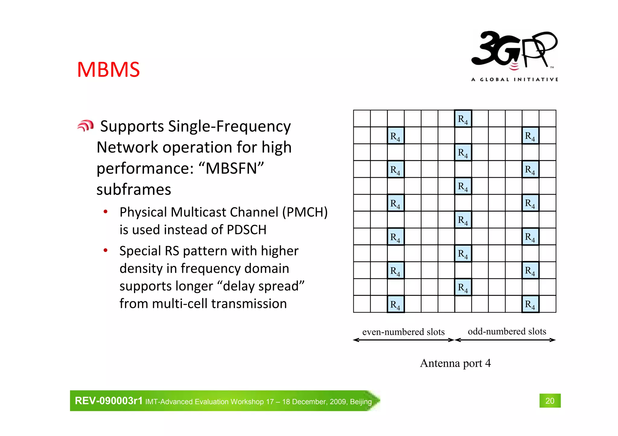 REV-090003r1 IMT-Advanced Evaluation Workshop 17 – 18 December, 2009, Beijing 20
MBMS
Supports Single-Frequency
Network operation for high
performance: “MBSFN”
subframes
• Physical Multicast Channel (PMCH)
is used instead of PDSCH
• Special RS pattern with higher
density in frequency domain
supports longer “delay spread”
from multi-cell transmission R4
R4
R4
R4
R4
R4
R4
R4
R4
R4
R4
R4
R4
R4
R4
R4
R4
R4
even-numbered slots odd-numbered slots
Antenna port 4
 