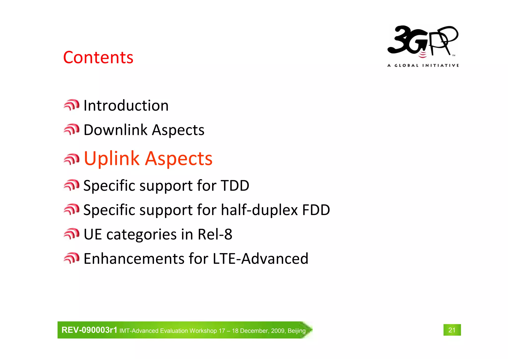 REV-090003r1 IMT-Advanced Evaluation Workshop 17 – 18 December, 2009, Beijing 21
Contents
Introduction
Downlink Aspects
Uplink Aspects
Specific support for TDD
Specific support for half-duplex FDD
UE categories in Rel-8
Enhancements for LTE-Advanced
 