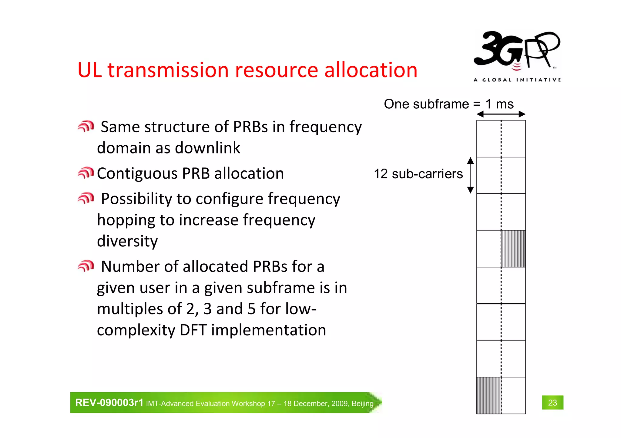 REV-090003r1 IMT-Advanced Evaluation Workshop 17 – 18 December, 2009, Beijing 23
UL transmission resource allocation
Same structure of PRBs in frequency
domain as downlink
Contiguous PRB allocation
Possibility to configure frequency
hopping to increase frequency
diversity
Number of allocated PRBs for a
given user in a given subframe is in
multiples of 2, 3 and 5 for low-
complexity DFT implementation
One subframe = 1 ms
12 sub-carriers
 