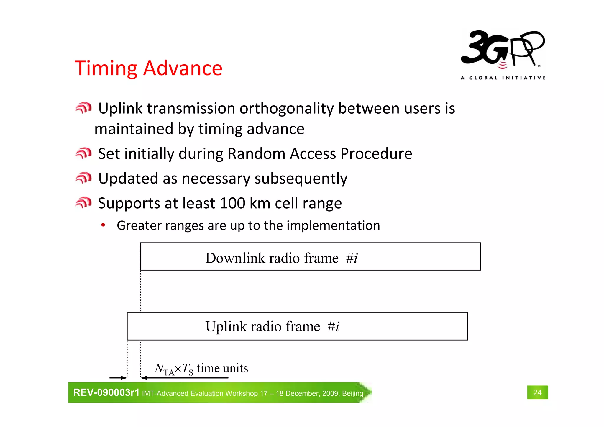 REV-090003r1 IMT-Advanced Evaluation Workshop 17 – 18 December, 2009, Beijing 24
Timing Advance
Uplink transmission orthogonality between users is
maintained by timing advance
Set initially during Random Access Procedure
Updated as necessary subsequently
Supports at least 100 km cell range
• Greater ranges are up to the implementation
Downlink radio frame #i
Uplink radio frame #i
NTA×TS time units
 